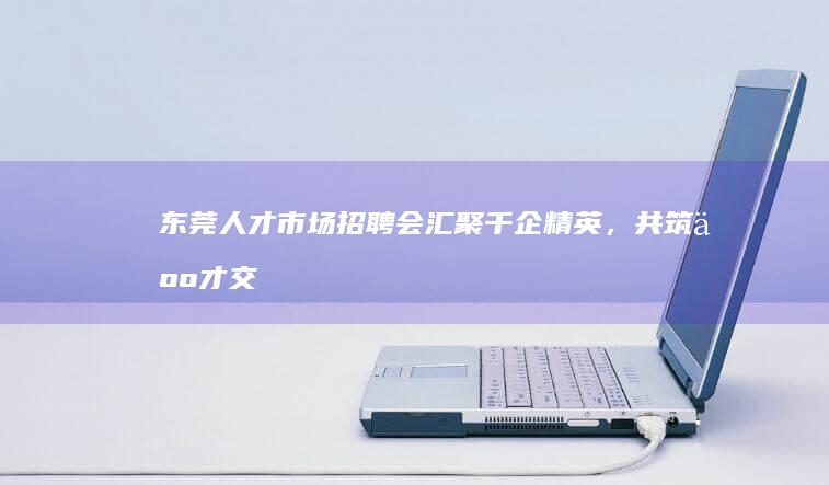 东莞人才市场招聘会：汇聚千企精英，共筑人才交流合作新平台